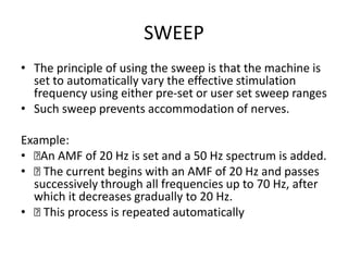 SWEEP
• The principle of using the sweep is that the machine is
set to automatically vary the effective stimulation
frequency using either pre-set or user set sweep ranges
• Such sweep prevents accommodation of nerves.
Example:
• 􏰀An AMF of 20 Hz is set and a 50 Hz spectrum is added.
• 􏰀 The current begins with an AMF of 20 Hz and passes
successively through all frequencies up to 70 Hz, after
which it decreases gradually to 20 Hz.
• 􏰀 This process is repeated automatically
 