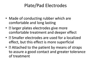 Plate/Pad Electrodes
• Made of conducting rubber which are
comfortable and long lasting
• 􏰀 larger plates electrodes give more
comfortable treatment and deeper effect
• 􏰀 Smaller electrodes are used for a localized
effect, but this effect is more superficial
• 􏰀 Attached to the patient by means of straps
to assure a good contact and greater tolerance
of treatment
 