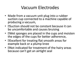 Vacuum Electrodes
• Made from a vacuum unit plug into a rubber
suction cup connected to a machine capable of
producing a vacuum,
• 􏰀Suction should not be constant because it can
be uncomfortable and causes bruising
• 􏰀Wet sponges are placed in the cups and moisten
the edges of the cups for better adherence,
• 􏰀Excellent for treating flat smooth areas for
example back or a plump knee
• 􏰀Not indicated for treatment of the hairy areas
because can’t get an airtight seal
 