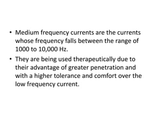 • Medium frequency currents are the currents
whose frequency falls between the range of
1000 to 10,000 Hz.
• They are being used therapeutically due to
their advantage of greater penetration and
with a higher tolerance and comfort over the
low frequency current.
 