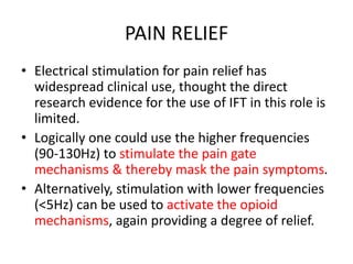 PAIN RELIEF
• Electrical stimulation for pain relief has
widespread clinical use, thought the direct
research evidence for the use of IFT in this role is
limited.
• Logically one could use the higher frequencies
(90-130Hz) to stimulate the pain gate
mechanisms & thereby mask the pain symptoms.
• Alternatively, stimulation with lower frequencies
(<5Hz) can be used to activate the opioid
mechanisms, again providing a degree of relief.
 