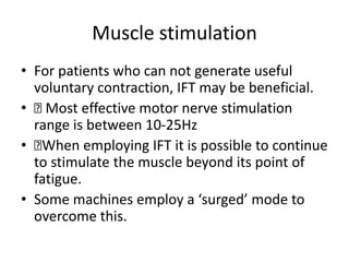 Muscle stimulation
• For patients who can not generate useful
voluntary contraction, IFT may be beneficial.
• 􏰀 Most effective motor nerve stimulation
range is between 10-25Hz
• 􏰀When employing IFT it is possible to continue
to stimulate the muscle beyond its point of
fatigue.
• Some machines employ a ‘surged’ mode to
overcome this.
 