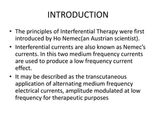 INTRODUCTION
• The principles of Interferential Therapy were first
introduced by Ho Nemec(an Austrian scientist).
• Interferential currents are also known as Nemec’s
currents. In this two medium frequency currents
are used to produce a low frequency current
effect.
• It may be described as the transcutaneous
application of alternating medium frequency
electrical currents, amplitude modulated at low
frequency for therapeutic purposes
 