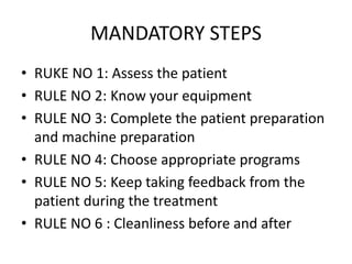 MANDATORY STEPS
• RUKE NO 1: Assess the patient
• RULE NO 2: Know your equipment
• RULE NO 3: Complete the patient preparation
and machine preparation
• RULE NO 4: Choose appropriate programs
• RULE NO 5: Keep taking feedback from the
patient during the treatment
• RULE NO 6 : Cleanliness before and after
 