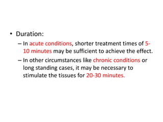 • Duration:
– In acute conditions, shorter treatment times of 5-
10 minutes may be sufficient to achieve the effect.
– In other circumstances like chronic conditions or
long standing cases, it may be necessary to
stimulate the tissues for 20-30 minutes.
 