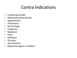Contra Indications
• Cardiac pacemaker
• Advanced cardiac disease
• Hypertension
• Thrombosis
• Hemorrhage
• Pregnancy
• Neoplasm
• Fever
• Infections
• The eyes
• Skin disorders
• Epiphyseal region in children
 