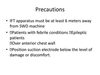Precautions
• IFT apparatus must be at least 6 meters away
from SWD machine
• 􏰀Patients with febrile conditions 􏰀Epileptic
patients
􏰀Over anterior chest wall
• 􏰀Position suction electrode below the level of
damage or discomfort.
 