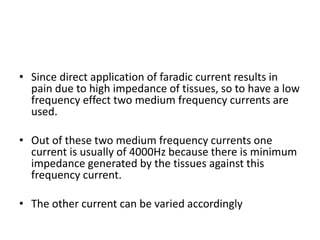 • Since direct application of faradic current results in
pain due to high impedance of tissues, so to have a low
frequency effect two medium frequency currents are
used.
• Out of these two medium frequency currents one
current is usually of 4000Hz because there is minimum
impedance generated by the tissues against this
frequency current.
• The other current can be varied accordingly
 