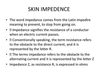 SKIN IMPEDENCE
• The word impedance comes from the Latin impedire
meaning to prevent, to stop from going on.
• 􏰀 Impedance signifies the resistance of a conductor
when an electric current passes.
• 􏰀 Conventionally speaking, the term resistance refers
to the obstacle to the direct current, and it is
represented by the letter R.
• 􏰀 The terms impedance refers to the obstacle to the
alternating current and it is represented by the letter Z
• Impedance Z, as resistance R, is expressed in ohms
 