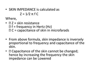 • SKIN IMPEDANCE is calculated as
Z = 1⁄2 π f C
Where,
• 􏰀 Z = skin resistance
􏰀 f = frequency in Hertz (Hz)
􏰀 C = capacitance of skin in microfarads
• From above formula, skin impedance is inversely
proportional to frequency and capacitance of the
skin.
• 􏰀 Capacitance of the skin cannot be changed;
hence by increasing the frequency the skin
impedance can be Lowered
 