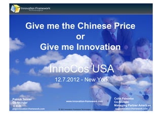Give me the Chinese Price
                     or
             Give me Innovation

                              InnoCos USA
                              12.7.2012 - New York


Patrick Ternier                                                                                              Colin Palombo
                                            www.innovation-framework.com                                     Co-founder
Co-founder
C.E.O.                                                                                                       Managing Partner Americas
                                                                                                                                1
pt@innovation-framework.com    ©	
  2012	
  Innova+on	
  Framework	
  Technologies.	
  	
  Conﬁden+al.	
     cp@innovation-framework.com
 