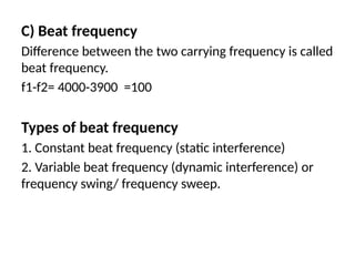 C) Beat frequency
Difference between the two carrying frequency is called
beat frequency.
f1-f2= 4000-3900 =100
Types of beat frequency
1. Constant beat frequency (static interference)
2. Variable beat frequency (dynamic interference) or
frequency swing/ frequency sweep.
 