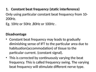 1. Constant beat frequency (static interference)
Only using particular constant beat frequency from 10-
200Hz.
Eg. 10Hz or 50Hz ,80Hz or 100Hz .
Disadvantage
• Constant beat frequency may leads to gradually
diminishing sense of IFT to the particular area due to
habituation(accommodation) of tissue to the
particular current. (constant signal).
• This is corrected by continuously varying the beat
frequency. This is called frequency swing. The varying
beat frequency will stimulate different nerve type.
 