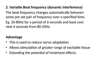 2. Variable Beat frequency (dynamic interference)
The beat frequency changes automatically between
some pre set pair of frequency over a specified time.
Eg. 20-80Hz for a period of 6 seconds and back over
next 6 seconds from 80-20Hz.
Advantage
• This is used to reduce nerve adaptation
• Allows stimulation of greater range of excitable tissue
• Extending the potential of treatment effects.
 