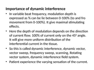 Importance of dynamic interference
• In variable beat frequency, modulation depth is
expressed as % can be lie between 0-100% (to and fro
movement from 0-100%). It give maximal stimulating
effects.
• Here the depth of modulation depends on the direction
of current flow. 100% of current only on the 450
angle.
It will give more uniform distribution of the
interferential current in the tissue.
• So this is called dynamic interference, dynamic vector,
vector sweep, frequency sweep, scanning, Rotating
vector system, dynamic interference field system.
• Patient experience the varying sensation of the current.
 