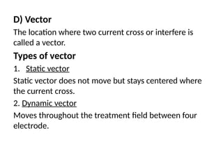D) Vector
The location where two current cross or interfere is
called a vector.
Types of vector
1. Static vector
Static vector does not move but stays centered where
the current cross.
2. Dynamic vector
Moves throughout the treatment field between four
electrode.
 
