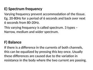 E) Spectrum frequency
Varying frequency prevent accommodation of the tissue.
Eg. 20-80Hz for a period of 6 seconds and back over next
6 seconds from 80-20Hz.
This varying frequency is called spectrum. 3 types –
Narrow, medium and wider spectrum.
F) Balance
If there is a difference in the currents of both channels,
this can be equalized by pressing this key once. Usually
these differences are caused due to the variation in
resistance in the body where the two current are passing.
 