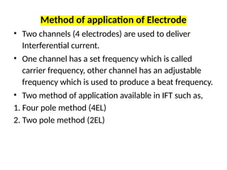 Method of application of Electrode
• Two channels (4 electrodes) are used to deliver
Interferential current.
• One channel has a set frequency which is called
carrier frequency, other channel has an adjustable
frequency which is used to produce a beat frequency.
• Two method of application available in IFT such as,
1. Four pole method (4EL)
2. Two pole method (2EL)
 