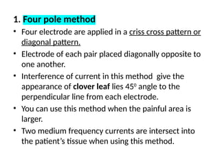 1. Four pole method
• Four electrode are applied in a criss cross pattern or
diagonal pattern.
• Electrode of each pair placed diagonally opposite to
one another.
• Interference of current in this method give the
appearance of clover leaf lies 450
angle to the
perpendicular line from each electrode.
• You can use this method when the painful area is
larger.
• Two medium frequency currents are intersect into
the patient’s tissue when using this method.
 