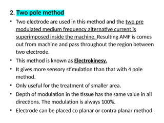 2. Two pole method
• Two electrode are used in this method and the two pre
modulated medium frequency alternative current is
superimposed inside the machine. Resulting AMF is comes
out from machine and pass throughout the region between
two electrode.
• This method is known as Electrokinesy.
• It gives more sensory stimulation than that with 4 pole
method.
• Only useful for the treatment of smaller area.
• Depth of modulation in the tissue has the same value in all
directions. The modulation is always 100%.
• Electrode can be placed co planar or contra planar method.
 