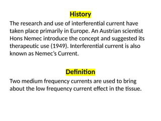 History
The research and use of interferential current have
taken place primarily in Europe. An Austrian scientist
Hons Nemec introduce the concept and suggested its
therapeutic use (1949). Interferential current is also
known as Nemec’s Current.
Definition
Two medium frequency currents are used to bring
about the low frequency current effect in the tissue.
 