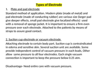 Types of Electrode
1. Plate and pad electrode
Standard method of application. Modern plate (made of metal) and
pad electrode (made of conducting rubber) are various size (larger pad
give deeper effects, small pad electrode give localized effects) used
with a removal of sponge jacket. It is important to ensure a firm even
pressure over each electrode. Attached to the patients by means of
straps to assure good contact.
2. Suction cup electrode or vacuum electrode
Attaching electrode to certain body part. Suction cup is contraindicated
in edema and sensitive skin. Several suction unit are available. Some
provide independent control of vacuum pressure in each leads, Other
allow same pressure to all four electrodes. Each single vacuum
connection is important to keep the pressure below 0.25 atm.
Disadvantage- Need entire care with vacuum pressure.
 