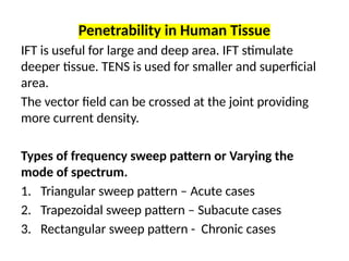 Penetrability in Human Tissue
IFT is useful for large and deep area. IFT stimulate
deeper tissue. TENS is used for smaller and superficial
area.
The vector field can be crossed at the joint providing
more current density.
Types of frequency sweep pattern or Varying the
mode of spectrum.
1. Triangular sweep pattern – Acute cases
2. Trapezoidal sweep pattern – Subacute cases
3. Rectangular sweep pattern - Chronic cases
 