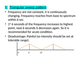 1. Triangular sweep pattern
• Frequency are not constant, it is continuously
changing. Frequency reaches from base to spectrum
within 6 sec.
• 1st
6 seconds of the frequency increases to highest
point, next 6 seconds it decreases again. So it is
recommended for acute condition.
• Disadvantage: Painful (so intensity should be set at
tolerable range).
0 12
6
 