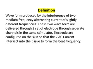 Definition
Wave form produced by the interference of two
medium frequency alternating current of slightly
different frequencies. These two wave form are
delivered through 2 set of electrode through separate
channels in the same stimulator. Electrode are
configured on the skin so that the 2 AC Current
intersect into the tissue to form the beat frequency.
 
