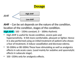 Dosage
AMF
AMF – Can be set depends on the nature of the condition,
location of the condition, stages of the condition.
High AMF : 100 – 150Hz constant, 0 – 100Hz rhythmic
• High AMF is useful for Acute condition, severe pain and
hypersensitivity. It felt more comfortable, pleasant or lighter. Hence
it is also performed using an initial treatment of patient who shows
a fear of treatment, it induce vasodilation and decrease edema.
• 50-100Hz or 80-100Hz These have stimulating as well as analgesics
effects in sub acute cases. (used mainly for sedative and spasmolytic
effects in subacute stage).
• 100 -150Hz only for analgesics effects.
High AMF
Low AMF
 