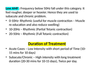 Low AMF : Frequency below 50Hz fall under this category. It
feel rougher, deeper or heavier. Hence they are used to
subacute and chronic problem.
• 0-10Hz- Rhythmic (useful for muscle contraction – Muscle
re education and also reduce swelling)
• 10-20Hz – Rhythmic (Partial Tetanic contraction)
• 20-50Hz – Rhythmic (Full Tetanic contraction)
Duration of Treatment
• Acute Cases – Low Intensity with short period of Time (10-
15 mins for 10 days)
• Subacute/Chronic – High intensity with long treatment
duration (20-30 mins for 10-15 days), Twice per day.
 