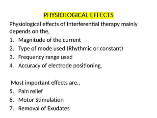PHYSIOLOGICAL EFFECTS
Physiological effects of Interferential therapy mainly
depends on the,
1. Magnitude of the current
2. Type of mode used (Rhythmic or constant)
3. Frequency range used
4. Accuracy of electrode positioning.
Most important effects are.,
5. Pain relief
6. Motor Stimulation
7. Removal of Exudates
 