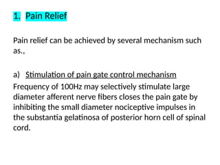 1. Pain Relief
Pain relief can be achieved by several mechanism such
as.,
a) Stimulation of pain gate control mechanism
Frequency of 100Hz may selectively stimulate large
diameter afferent nerve fibers closes the pain gate by
inhibiting the small diameter nociceptive impulses in
the substantia gelatinosa of posterior horn cell of spinal
cord.
 