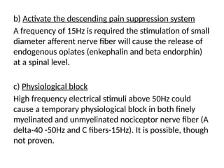 b) Activate the descending pain suppression system
A frequency of 15Hz is required the stimulation of small
diameter afferent nerve fiber will cause the release of
endogenous opiates (enkephalin and beta endorphin)
at a spinal level.
c) Physiological block
High frequency electrical stimuli above 50Hz could
cause a temporary physiological block in both finely
myelinated and unmyelinated nociceptor nerve fiber (A
delta-40 -50Hz and C fibers-15Hz). It is possible, though
not proven.
 