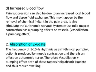 d) Increased Blood flow
Pain suppression can also be due to an increased local blood
flow and tissue fluid exchange. This may happen by the
removal of chemical irritant in the pain area. It also
stimulate the autonomic nervous system cause mild muscle
contraction has a pumping effects on vessels. (Vasodilation
+ pumping effect).
2. Absorption of Exudate
The frequency of 1-10Hz rhythmic as a rhythmical pumping
action is produced by muscle contraction and there is an
effect on autonomic nerve. Therefore Vasodilation +
pumping effect both of these factors help absorb exudate
and thus reduce swelling.
 