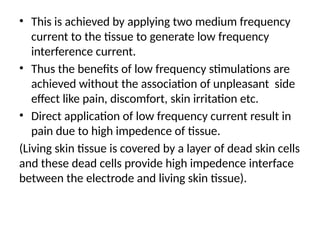 • This is achieved by applying two medium frequency
current to the tissue to generate low frequency
interference current.
• Thus the benefits of low frequency stimulations are
achieved without the association of unpleasant side
effect like pain, discomfort, skin irritation etc.
• Direct application of low frequency current result in
pain due to high impedence of tissue.
(Living skin tissue is covered by a layer of dead skin cells
and these dead cells provide high impedence interface
between the electrode and living skin tissue).
 