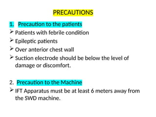 PRECAUTIONS
1. Precaution to the patients
 Patients with febrile condition
 Epileptic patients
 Over anterior chest wall
 Suction electrode should be below the level of
damage or discomfort.
2. Precaution to the Machine
 IFT Apparatus must be at least 6 meters away from
the SWD machine.
 