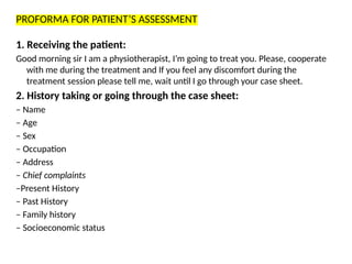 PROFORMA FOR PATIENT’S ASSESSMENT
1. Receiving the patient:
Good morning sir I am a physiotherapist, I’m going to treat you. Please, cooperate
with me during the treatment and If you feel any discomfort during the
treatment session please tell me, wait until I go through your case sheet.
2. History taking or going through the case sheet:
– Name
– Age
– Sex
– Occupation
– Address
– Chief complaints
–Present History
– Past History
– Family history
– Socioeconomic status
 