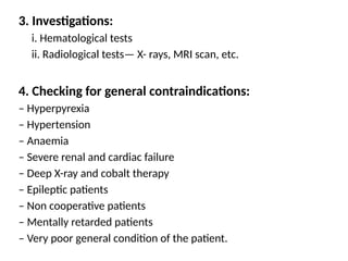3. Investigations:
i. Hematological tests
ii. Radiological tests— X- rays, MRI scan, etc.
4. Checking for general contraindications:
– Hyperpyrexia
– Hypertension
– Anaemia
– Severe renal and cardiac failure
– Deep X-ray and cobalt therapy
– Epileptic patients
– Non cooperative patients
– Mentally retarded patients
– Very poor general condition of the patient.
 