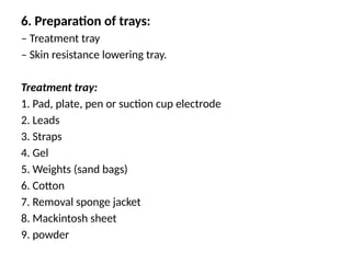 6. Preparation of trays:
– Treatment tray
– Skin resistance lowering tray.
Treatment tray:
1. Pad, plate, pen or suction cup electrode
2. Leads
3. Straps
4. Gel
5. Weights (sand bags)
6. Cotton
7. Removal sponge jacket
8. Mackintosh sheet
9. powder
 
