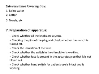Skin resistance lowering tray:
1. Saline water
2. Cotton
3. Towels, etc.
7. Preparation of apparatus:
– Check whether all the knobs are at Zero.
– Checking the pins of the plug and check whether the switch is
turned off.
– Check the insulation of the wire.
– Check whether the switch in the stimulator is working.
– Check whether fuse is present in the apparatus; see that it is not
blown out.
– Check whether hand switch for patients use is intact and is
working.
 