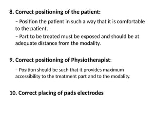 8. Correct positioning of the patient:
– Position the patient in such a way that it is comfortable
to the patient.
– Part to be treated must be exposed and should be at
adequate distance from the modality.
9. Correct positioning of Physiotherapist:
– Position should be such that it provides maximum
accessibility to the treatment part and to the modality.
10. Correct placing of pads electrodes
 