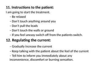 11. Instructions to the patient:
I am going to start the treatment.
– Be relaxed
– Don’t touch anything around you
– Don’t pull the leads
– Don’t touch the walls or ground
– If you feel uneasy switch off from the patients switch.
12. Regulating the current:
– Gradually increase the current
– Keep talking with the patient about the feel of the current
– Tell him to inform you immediately about any
inconvenience, discomfort or burning sensation.
 
