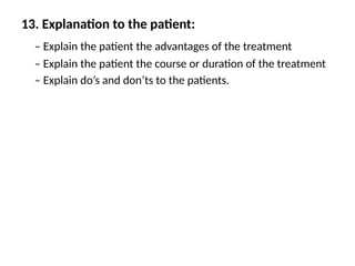 13. Explanation to the patient:
– Explain the patient the advantages of the treatment
– Explain the patient the course or duration of the treatment
– Explain do’s and don’ts to the patients.
 