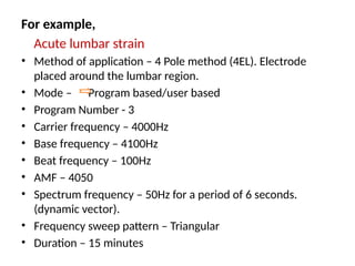 For example,
Acute lumbar strain
• Method of application – 4 Pole method (4EL). Electrode
placed around the lumbar region.
• Mode – Program based/user based
• Program Number - 3
• Carrier frequency – 4000Hz
• Base frequency – 4100Hz
• Beat frequency – 100Hz
• AMF – 4050
• Spectrum frequency – 50Hz for a period of 6 seconds.
(dynamic vector).
• Frequency sweep pattern – Triangular
• Duration – 15 minutes
 