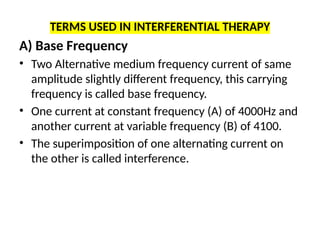TERMS USED IN INTERFERENTIAL THERAPY
A) Base Frequency
• Two Alternative medium frequency current of same
amplitude slightly different frequency, this carrying
frequency is called base frequency.
• One current at constant frequency (A) of 4000Hz and
another current at variable frequency (B) of 4100.
• The superimposition of one alternating current on
the other is called interference.
 