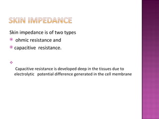 Skin impedance is of two types
 ohmic resistance and
 capacitive resistance.




    Capacitive resistance is developed deep in the tissues due to
    electrolytic potential difference generated in the cell membrane
 