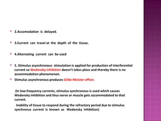    2.Accomodation is delayed.

   3.Current can travel at the depth of the tissue.

   4.Alternating current can be used

   5. Stimulus asynchronous stimulation is applied for production of interferential
    current so Wedensky inhibition doesn’t takes place and thereby there is no
    accommodation phenomenon.
   Stimulus asynchronous produces Gilde-Meister effect.


     (In low-frequency currents, stimulus synchronous is used which causes
    Wedensky inhibition and thus nerve or muscle gets accommodated to that
    current.
     Inability of tissue to respond during the refractory period due to stimulus
    synchronus current is known as Wedensky inhibition)
 