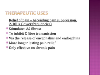 Relief of pain – Ascending pain suppression,
  2-30Hz (lower frequencies)
 Stimulates A∂ fibres:
 To inhibit C fibre transmission
 Via the release of encephalins and endorphins
 More longer lasting pain relief
 Only effective on chronic pain
 