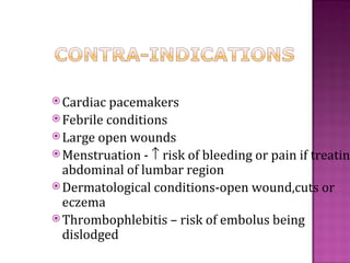  Cardiac pacemakers
 Febrileconditions
 Large open wounds
 Menstruation - ↑ risk of bleeding or pain if treatin
  abdominal of lumbar region
 Dermatological conditions-open wound,cuts or
  eczema
 Thrombophlebitis – risk of embolus being
  dislodged
 